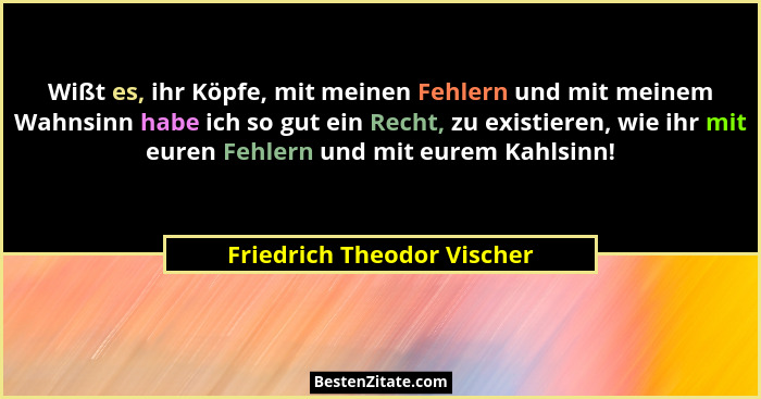 Wißt es, ihr Köpfe, mit meinen Fehlern und mit meinem Wahnsinn habe ich so gut ein Recht, zu existieren, wie ihr mit euren... - Friedrich Theodor Vischer