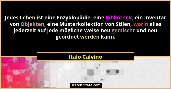 Jedes Leben ist eine Enzyklopädie, eine Bibliothek, ein Inventar von Objekten, eine Musterkollektion von Stilen, worin alles jederzeit... - Italo Calvino