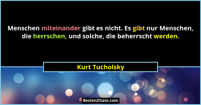 Menschen miteinander gibt es nicht. Es gibt nur Menschen, die herrschen, und solche, die beherrscht werden.... - Kurt Tucholsky