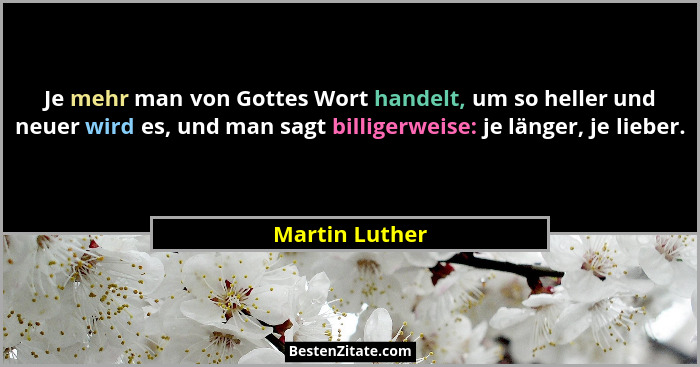 Je mehr man von Gottes Wort handelt, um so heller und neuer wird es, und man sagt billigerweise: je länger, je lieber.... - Martin Luther