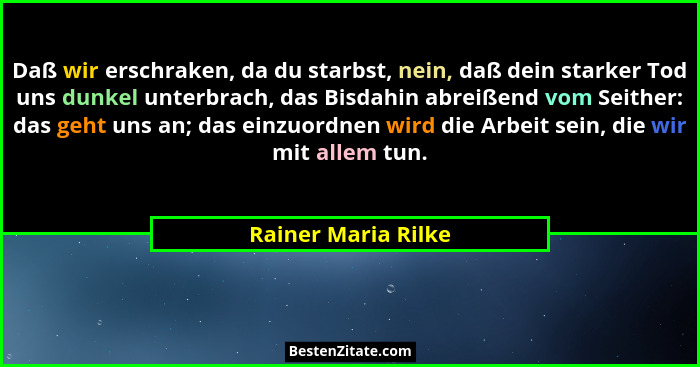 Daß wir erschraken, da du starbst, nein, daß dein starker Tod uns dunkel unterbrach, das Bisdahin abreißend vom Seither: das geht... - Rainer Maria Rilke