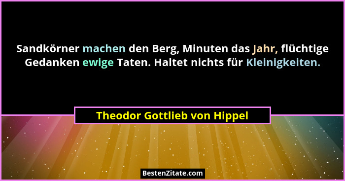 Sandkörner machen den Berg, Minuten das Jahr, flüchtige Gedanken ewige Taten. Haltet nichts für Kleinigkeiten.... - Theodor Gottlieb von Hippel