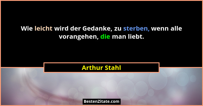 Wie leicht wird der Gedanke, zu sterben, wenn alle vorangehen, die man liebt.... - Arthur Stahl