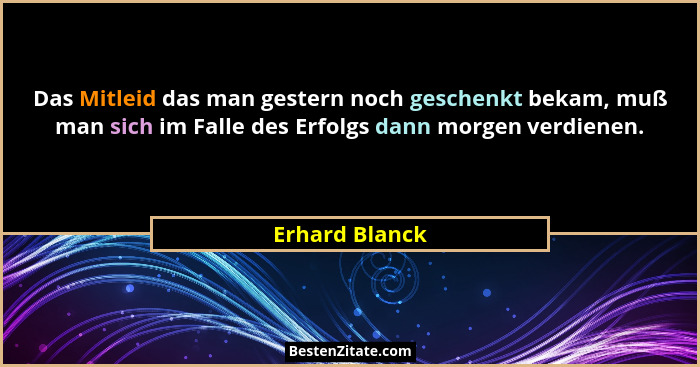 Das Mitleid das man gestern noch geschenkt bekam, muß man sich im Falle des Erfolgs dann morgen verdienen.... - Erhard Blanck