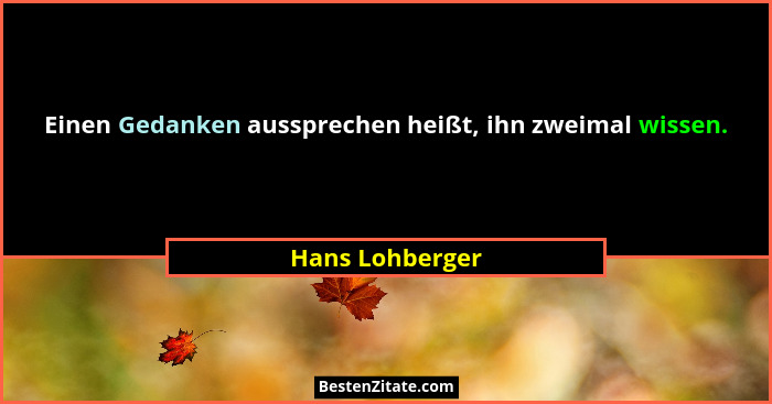 Einen Gedanken aussprechen heißt, ihn zweimal wissen.... - Hans Lohberger