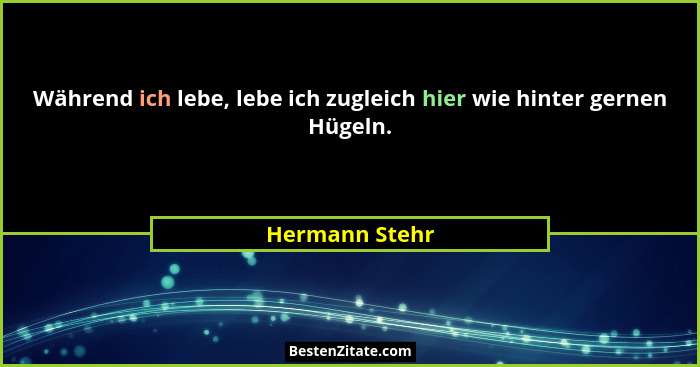 Während ich lebe, lebe ich zugleich hier wie hinter gernen Hügeln.... - Hermann Stehr