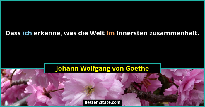 Dass ich erkenne, was die Welt Im Innersten zusammenhält.... - Johann Wolfgang von Goethe