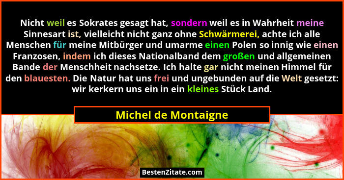 Nicht weil es Sokrates gesagt hat, sondern weil es in Wahrheit meine Sinnesart ist, vielleicht nicht ganz ohne Schwärmerei, acht... - Michel de Montaigne