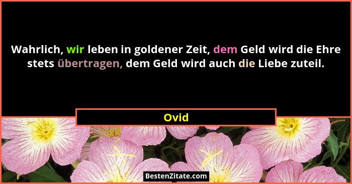 Wahrlich, wir leben in goldener Zeit, dem Geld wird die Ehre stets übertragen, dem Geld wird auch die Liebe zuteil.... - Ovid