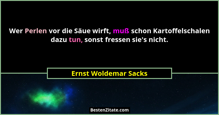 Wer Perlen vor die Säue wirft, muß schon Kartoffelschalen dazu tun, sonst fressen sie's nicht.... - Ernst Woldemar Sacks