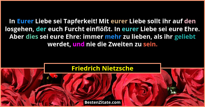In Eurer Liebe sei Tapferkeit! Mit eurer Liebe sollt ihr auf den losgehen, der euch Furcht einflößt. In eurer Liebe sei eure Ehr... - Friedrich Nietzsche