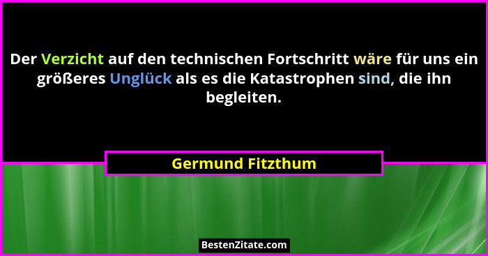 Der Verzicht auf den technischen Fortschritt wäre für uns ein größeres Unglück als es die Katastrophen sind, die ihn begleiten.... - Germund Fitzthum
