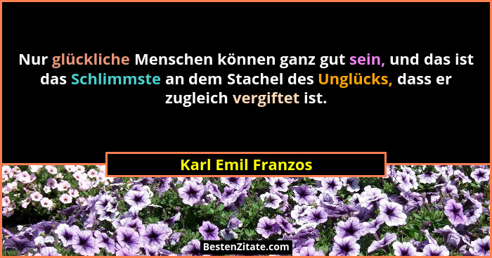 Nur glückliche Menschen können ganz gut sein, und das ist das Schlimmste an dem Stachel des Unglücks, dass er zugleich vergiftet i... - Karl Emil Franzos