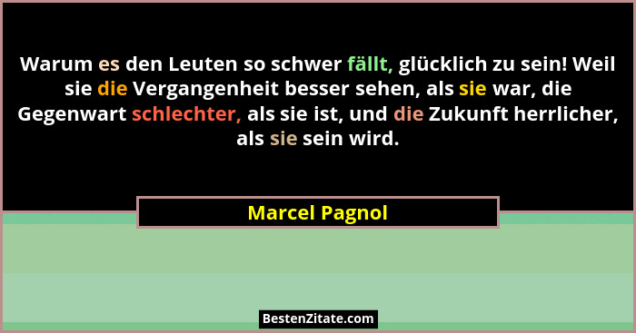 Warum es den Leuten so schwer fällt, glücklich zu sein! Weil sie die Vergangenheit besser sehen, als sie war, die Gegenwart schlechter... - Marcel Pagnol