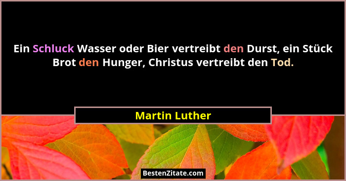 Ein Schluck Wasser oder Bier vertreibt den Durst, ein Stück Brot den Hunger, Christus vertreibt den Tod.... - Martin Luther