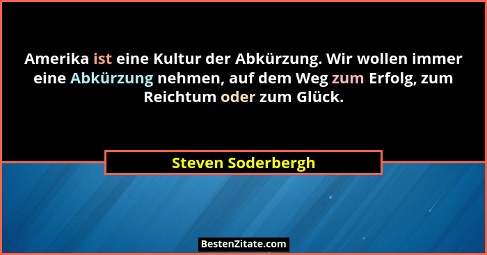 Amerika ist eine Kultur der Abkürzung. Wir wollen immer eine Abkürzung nehmen, auf dem Weg zum Erfolg, zum Reichtum oder zum Glück... - Steven Soderbergh