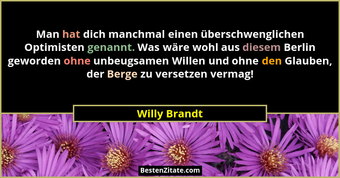 Man hat dich manchmal einen überschwenglichen Optimisten genannt. Was wäre wohl aus diesem Berlin geworden ohne unbeugsamen Willen und... - Willy Brandt