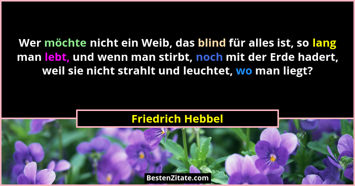 Wer möchte nicht ein Weib, das blind für alles ist, so lang man lebt, und wenn man stirbt, noch mit der Erde hadert, weil sie nicht... - Friedrich Hebbel