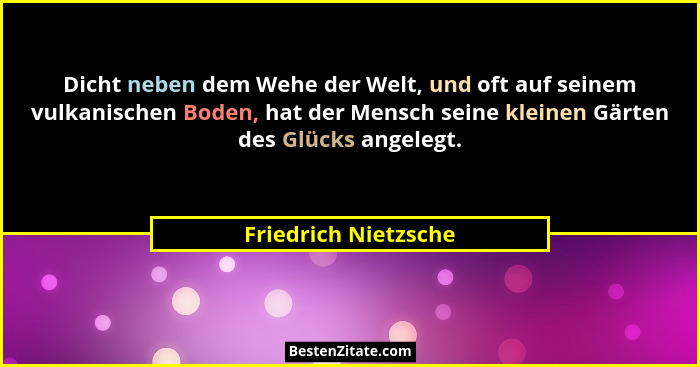 Dicht neben dem Wehe der Welt, und oft auf seinem vulkanischen Boden, hat der Mensch seine kleinen Gärten des Glücks angelegt.... - Friedrich Nietzsche