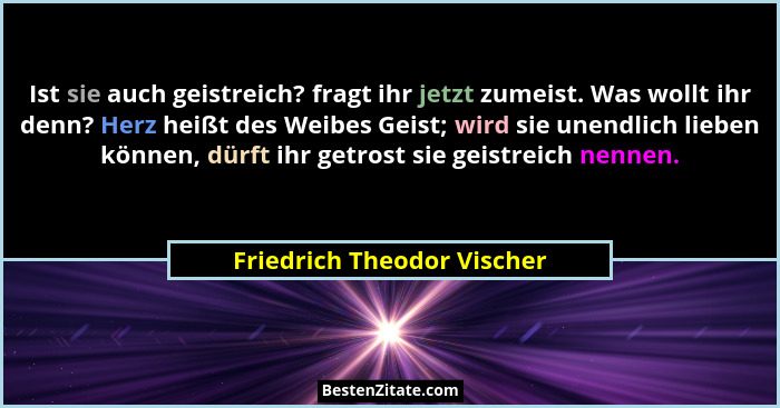 Ist sie auch geistreich? fragt ihr jetzt zumeist. Was wollt ihr denn? Herz heißt des Weibes Geist; wird sie unendlich lieb... - Friedrich Theodor Vischer
