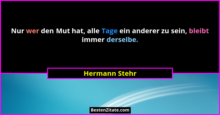 Nur wer den Mut hat, alle Tage ein anderer zu sein, bleibt immer derselbe.... - Hermann Stehr