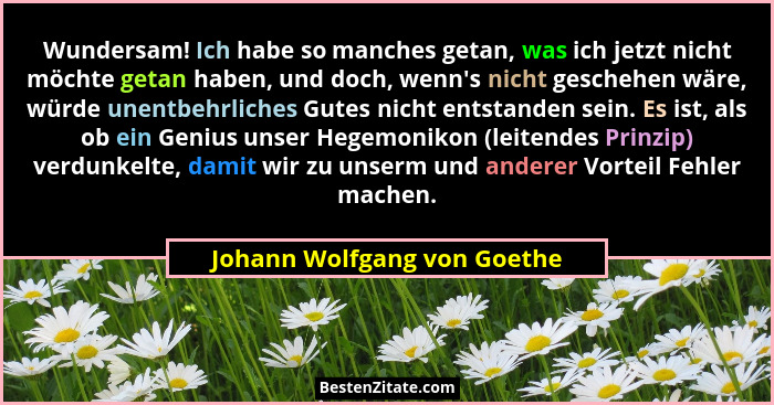 Wundersam! Ich habe so manches getan, was ich jetzt nicht möchte getan haben, und doch, wenn's nicht geschehen wäre,... - Johann Wolfgang von Goethe