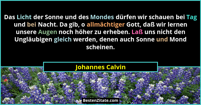 Das Licht der Sonne und des Mondes dürfen wir schauen bei Tag und bei Nacht. Da gib, o allmächtiger Gott, daß wir lernen unsere Auge... - Johannes Calvin