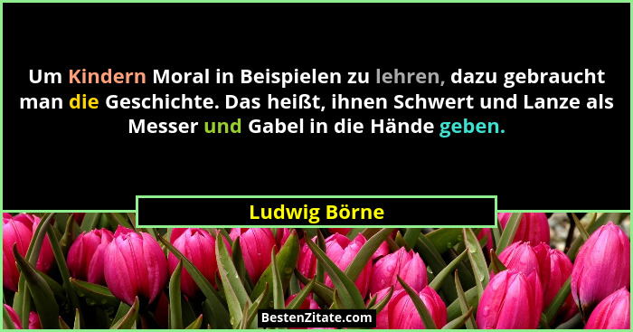 Um Kindern Moral in Beispielen zu lehren, dazu gebraucht man die Geschichte. Das heißt, ihnen Schwert und Lanze als Messer und Gabel in... - Ludwig Börne