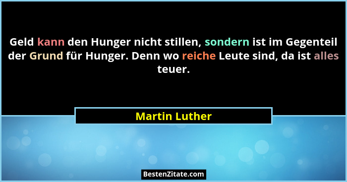 Geld kann den Hunger nicht stillen, sondern ist im Gegenteil der Grund für Hunger. Denn wo reiche Leute sind, da ist alles teuer.... - Martin Luther