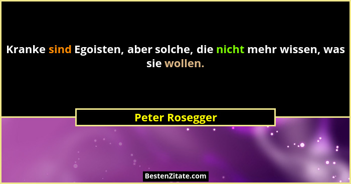 Kranke sind Egoisten, aber solche, die nicht mehr wissen, was sie wollen.... - Peter Rosegger