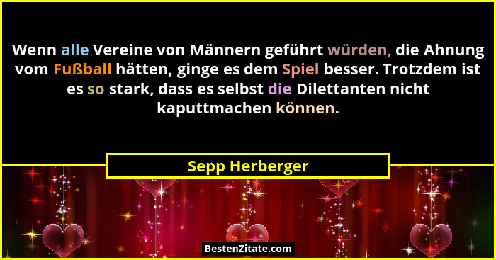 Wenn alle Vereine von Männern geführt würden, die Ahnung vom Fußball hätten, ginge es dem Spiel besser. Trotzdem ist es so stark, das... - Sepp Herberger