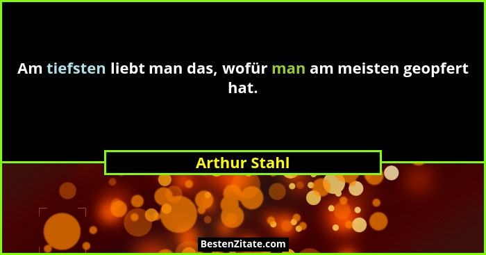Am tiefsten liebt man das, wofür man am meisten geopfert hat.... - Arthur Stahl