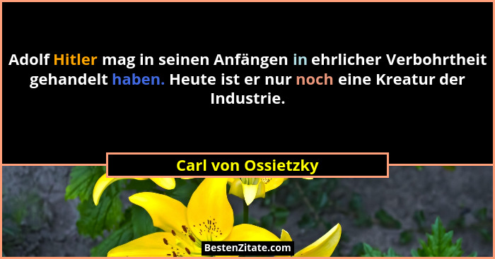 Adolf Hitler mag in seinen Anfängen in ehrlicher Verbohrtheit gehandelt haben. Heute ist er nur noch eine Kreatur der Industrie.... - Carl von Ossietzky