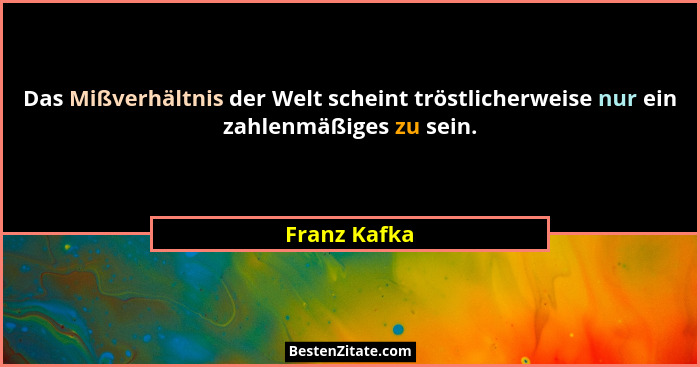Das Mißverhältnis der Welt scheint tröstlicherweise nur ein zahlenmäßiges zu sein.... - Franz Kafka