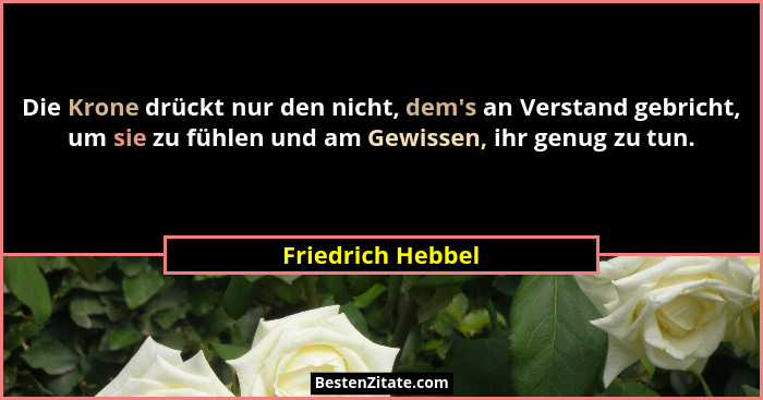 Die Krone drückt nur den nicht, dem's an Verstand gebricht, um sie zu fühlen und am Gewissen, ihr genug zu tun.... - Friedrich Hebbel