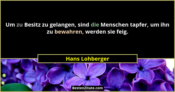 Um zu Besitz zu gelangen, sind die Menschen tapfer, um ihn zu bewahren, werden sie feig.... - Hans Lohberger