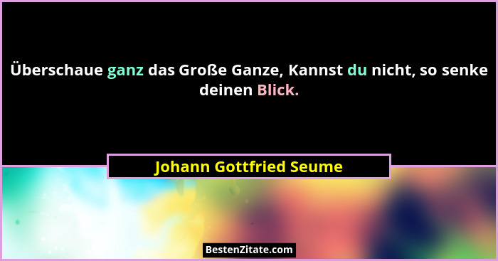 Überschaue ganz das Große Ganze, Kannst du nicht, so senke deinen Blick.... - Johann Gottfried Seume