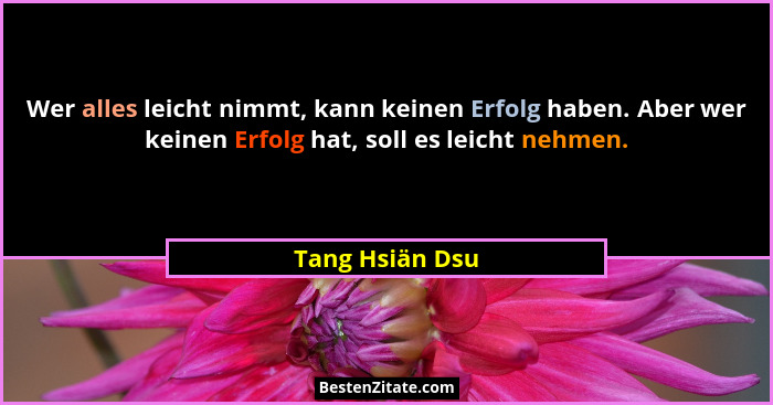 Wer alles leicht nimmt, kann keinen Erfolg haben. Aber wer keinen Erfolg hat, soll es leicht nehmen.... - Tang Hsiän Dsu