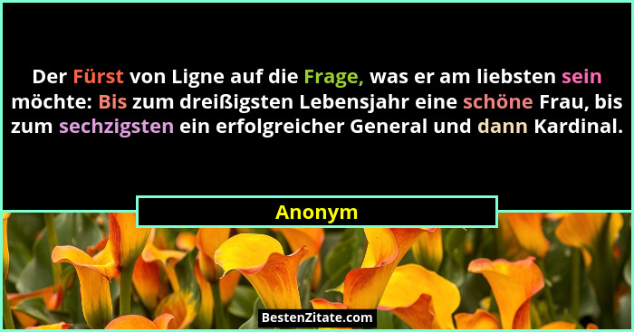 Der Fürst von Ligne auf die Frage, was er am liebsten sein möchte: Bis zum dreißigsten Lebensjahr eine schöne Frau, bis zum sechzigsten ein e... - Anonym