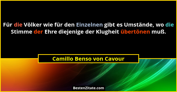 Für die Völker wie für den Einzelnen gibt es Umstände, wo die Stimme der Ehre diejenige der Klugheit übertönen muß.... - Camillo Benso von Cavour
