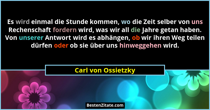 Es wird einmal die Stunde kommen, wo die Zeit selber von uns Rechenschaft fordern wird, was wir all die Jahre getan haben. Von un... - Carl von Ossietzky