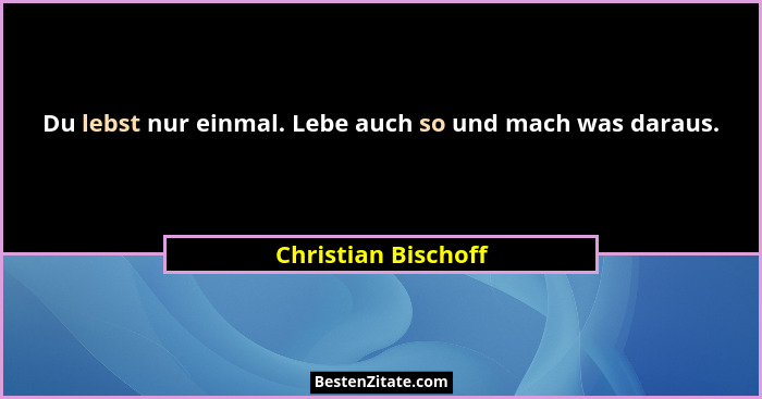 Du lebst nur einmal. Lebe auch so und mach was daraus.... - Christian Bischoff
