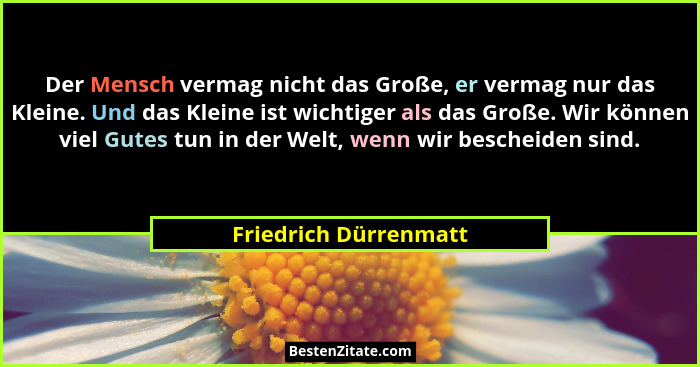 Der Mensch vermag nicht das Große, er vermag nur das Kleine. Und das Kleine ist wichtiger als das Große. Wir können viel Gutes... - Friedrich Dürrenmatt