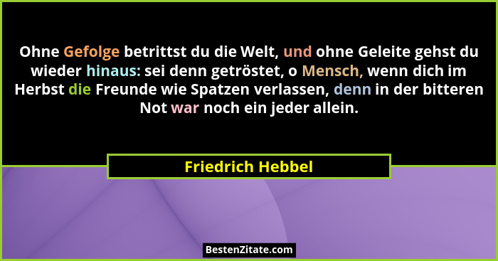 Ohne Gefolge betrittst du die Welt, und ohne Geleite gehst du wieder hinaus: sei denn getröstet, o Mensch, wenn dich im Herbst die... - Friedrich Hebbel