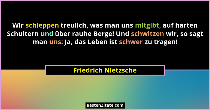 Wir schleppen treulich, was man uns mitgibt, auf harten Schultern und über rauhe Berge! Und schwitzen wir, so sagt man uns: Ja,... - Friedrich Nietzsche