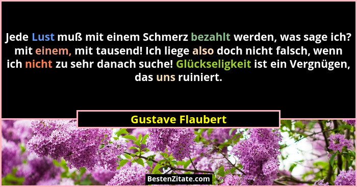 Jede Lust muß mit einem Schmerz bezahlt werden, was sage ich? mit einem, mit tausend! Ich liege also doch nicht falsch, wenn ich ni... - Gustave Flaubert