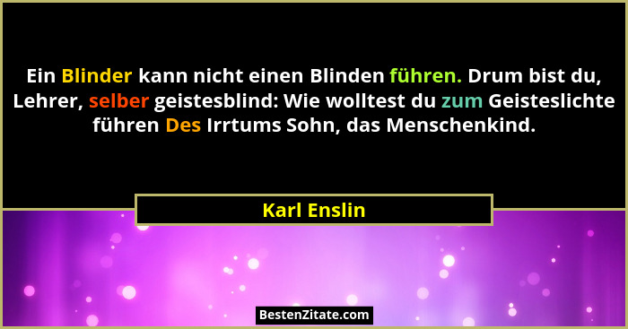 Ein Blinder kann nicht einen Blinden führen. Drum bist du, Lehrer, selber geistesblind: Wie wolltest du zum Geisteslichte führen Des Irr... - Karl Enslin