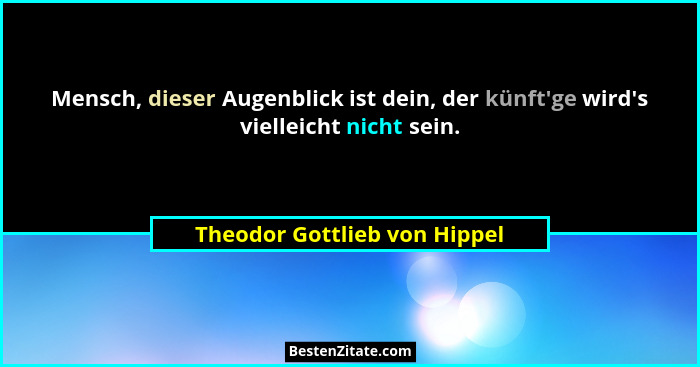 Mensch, dieser Augenblick ist dein, der künft'ge wird's vielleicht nicht sein.... - Theodor Gottlieb von Hippel