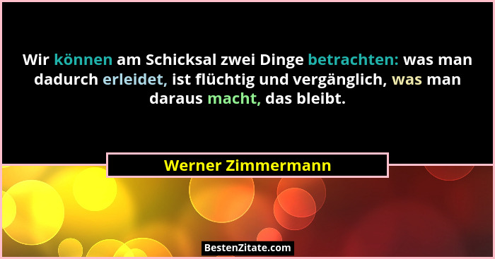 Wir können am Schicksal zwei Dinge betrachten: was man dadurch erleidet, ist flüchtig und vergänglich, was man daraus macht, das b... - Werner Zimmermann