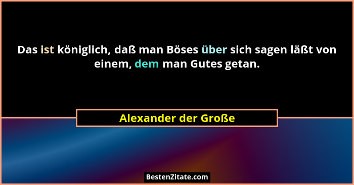 Das ist königlich, daß man Böses über sich sagen läßt von einem, dem man Gutes getan.... - Alexander der Große